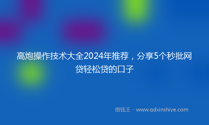 高炮操作技术大全2024年推荐，分享5个秒批网贷轻松贷的口子