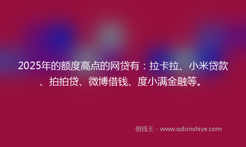 2025年的额度高点的网贷有：拉卡拉、小米贷款、拍拍贷、微博借钱、度小满金融等。