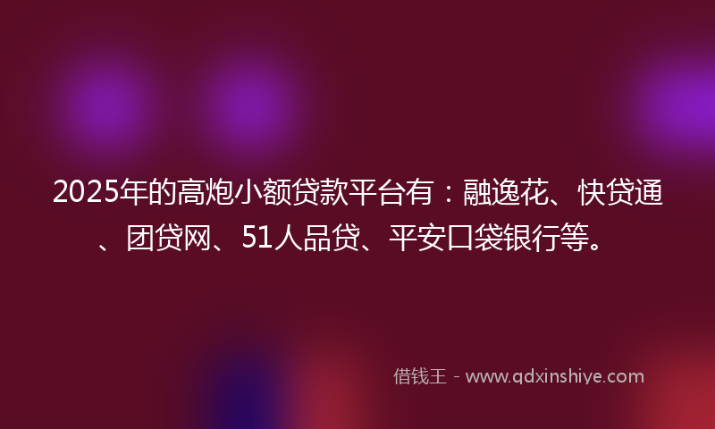 2025年的高炮小额贷款平台有：融逸花、快贷通、团贷网、51人品贷、平安口袋银行等。