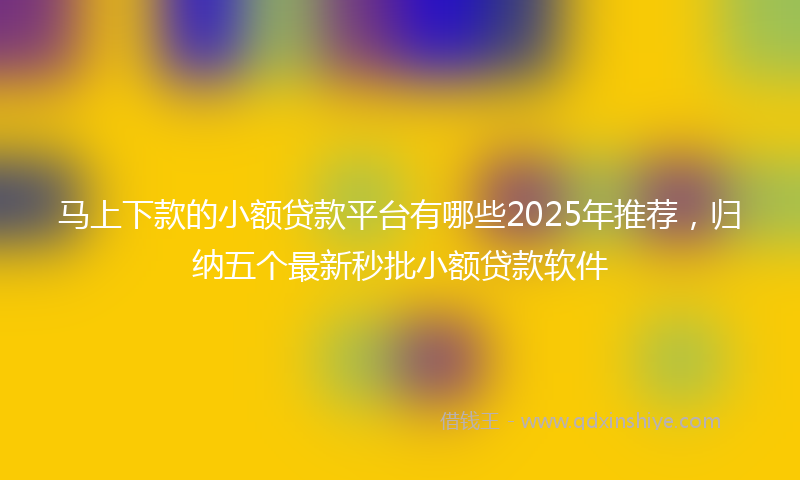马上下款的小额贷款平台有哪些2025年推荐，归纳五个最新秒批小额贷款软件