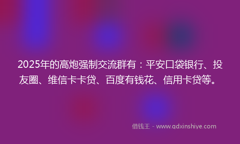 2025年的高炮强制交流群有：平安口袋银行、投友圈、维信卡卡贷、百度有钱花、信用卡贷等。