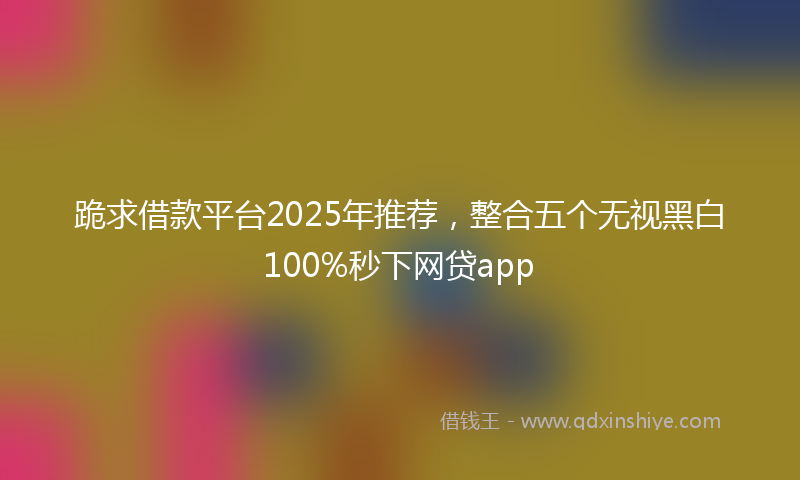 跪求借款平台2025年推荐，整合五个无视黑白100%秒下网贷app