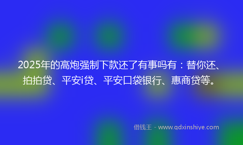 2025年的高炮强制下款还了有事吗有：替你还、拍拍贷、平安i贷、平安口袋银行、惠商贷等。