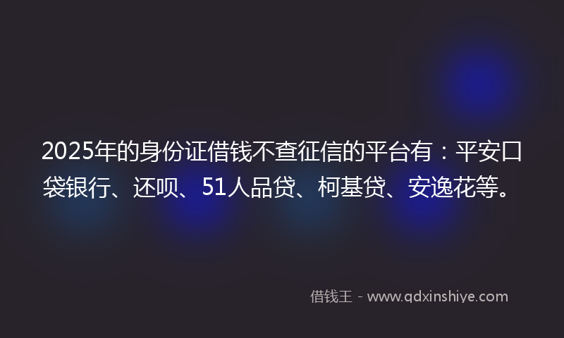 2025年的身份证借钱不查征信的平台有：平安口袋银行、还呗、51人品贷、柯基贷、安逸花等。
