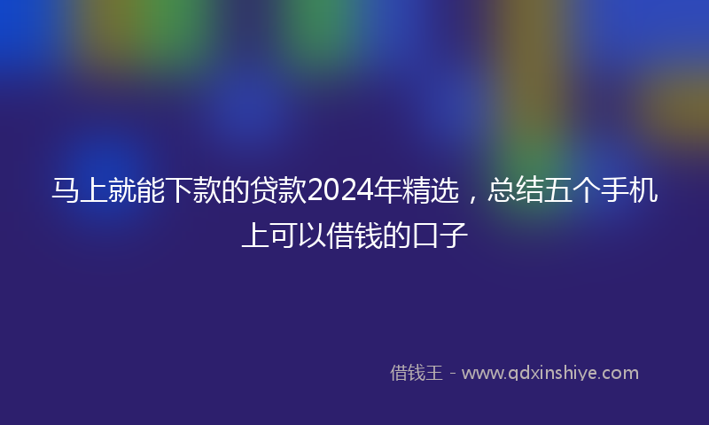 马上就能下款的贷款2024年精选，总结五个手机上可以借钱的口子