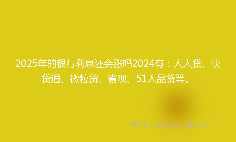 2025年的银行利息还会涨吗2024有：人人贷、快贷通、微粒贷、省呗、51人品贷等。