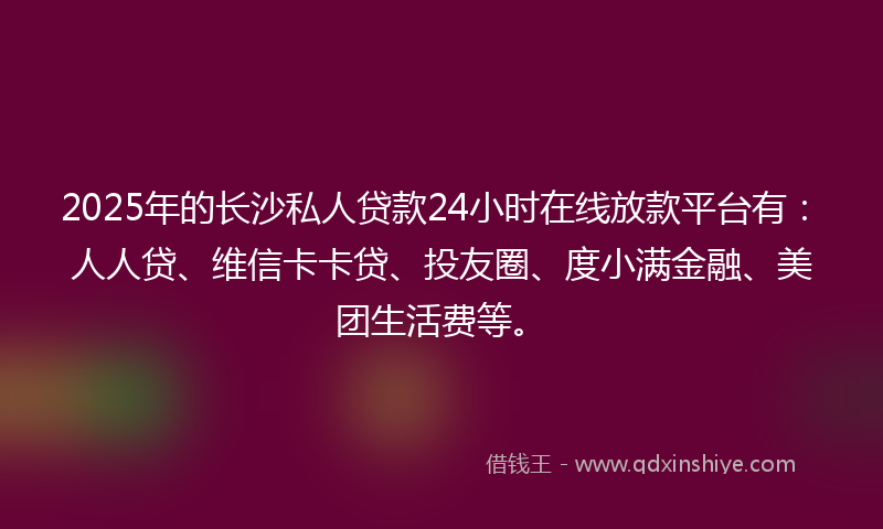 2025年的长沙私人贷款24小时在线放款平台有：人人贷、维信卡卡贷、投友圈、度小满金融、美团生活费等。