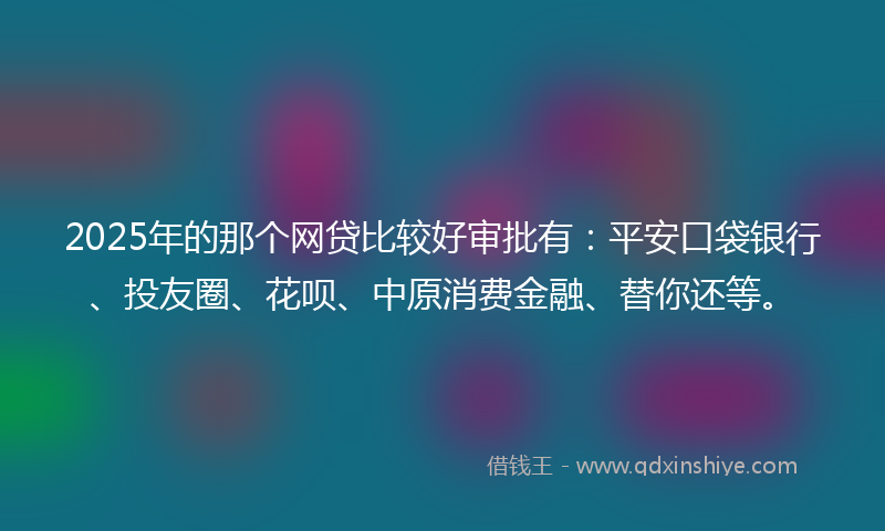 2025年的那个网贷比较好审批有：平安口袋银行、投友圈、花呗、中原消费金融、替你还等。