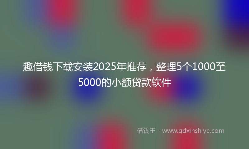 趣借钱下载安装2025年推荐，整理5个1000至5000的小额贷款软件