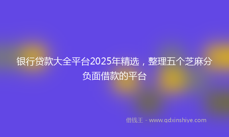银行贷款大全平台2025年精选，整理五个芝麻分负面借款的平台