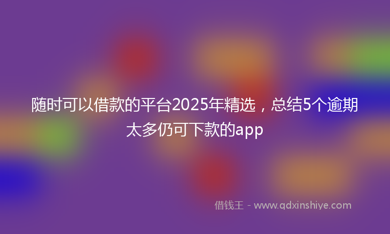 随时可以借款的平台2025年精选，总结5个逾期太多仍可下款的app