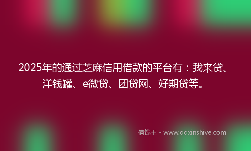 2025年的通过芝麻信用借款的平台有：我来贷、洋钱罐、e微贷、团贷网、好期贷等。