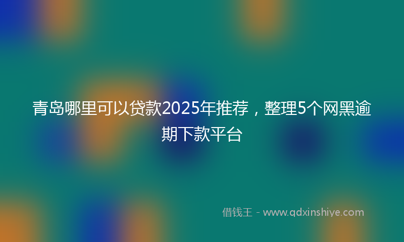 青岛哪里可以贷款2025年推荐，整理5个网黑逾期下款平台