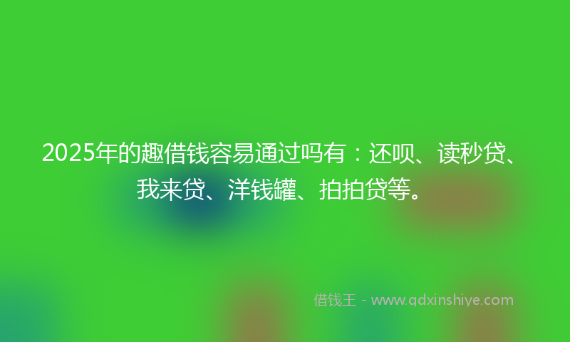 2025年的趣借钱容易通过吗有：还呗、读秒贷、我来贷、洋钱罐、拍拍贷等。
