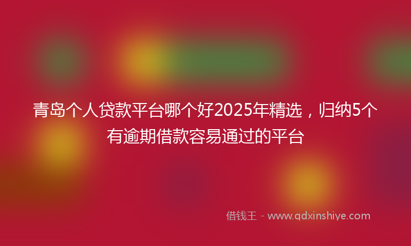 青岛个人贷款平台哪个好2025年精选，归纳5个有逾期借款容易通过的平台