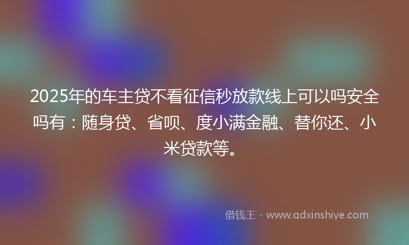 2025年的车主贷不看征信秒放款线上可以吗安全吗有：随身贷、省呗、度小满金融、替你还、小米贷款等。