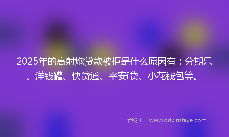 2025年的高射炮贷款被拒是什么原因有：分期乐、洋钱罐、快贷通、平安i贷、小花钱包等。