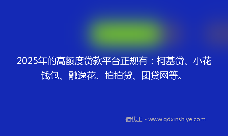 2025年的高额度贷款平台正规有：柯基贷、小花钱包、融逸花、拍拍贷、团贷网等。