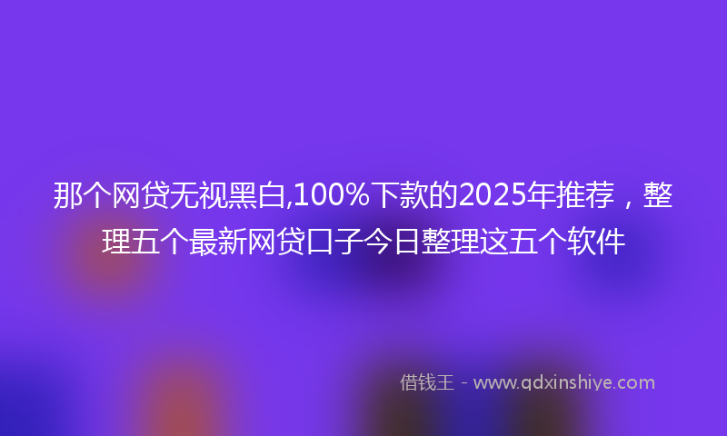那个网贷无视黑白,100%下款的2025年推荐，整理五个最新网贷口子今日整理这五个软件