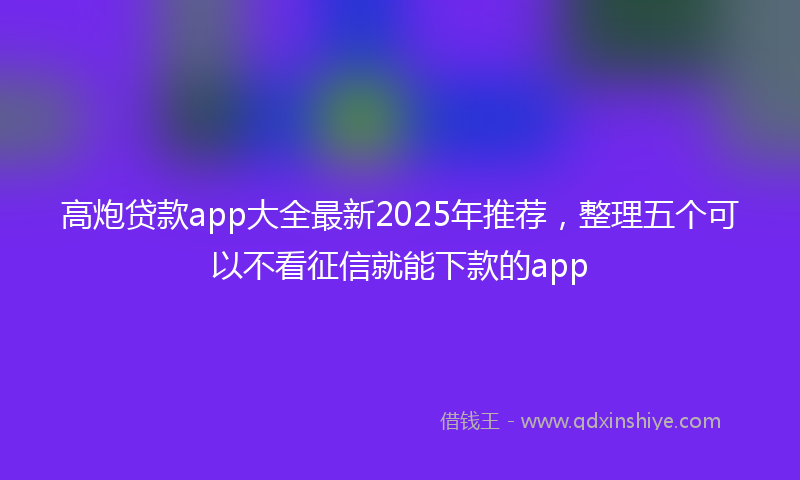 高炮贷款app大全最新2025年推荐，整理五个可以不看征信就能下款的app