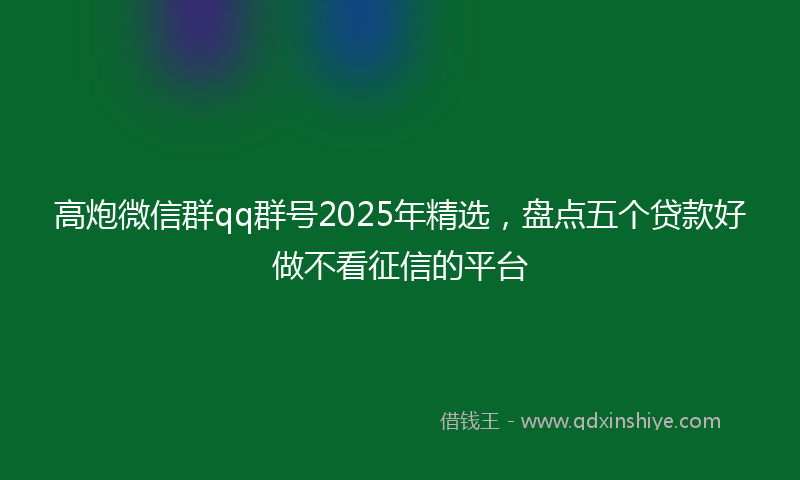 高炮微信群qq群号2025年精选，盘点五个贷款好做不看征信的平台