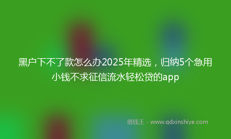 黑户下不了款怎么办2025年精选，归纳5个急用小钱不求征信流水轻松贷的app