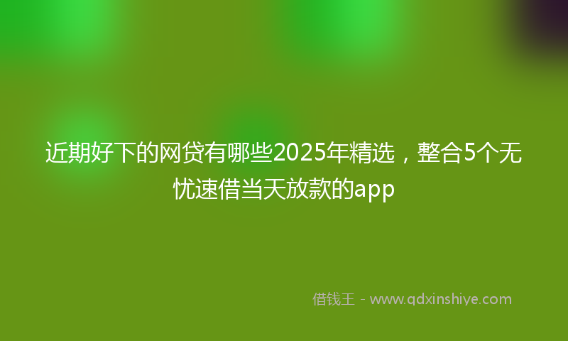 近期好下的网贷有哪些2025年精选，整合5个无忧速借当天放款的app