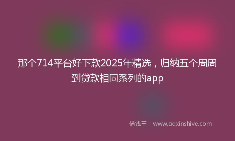 那个714平台好下款2025年精选，归纳五个周周到贷款相同系列的app