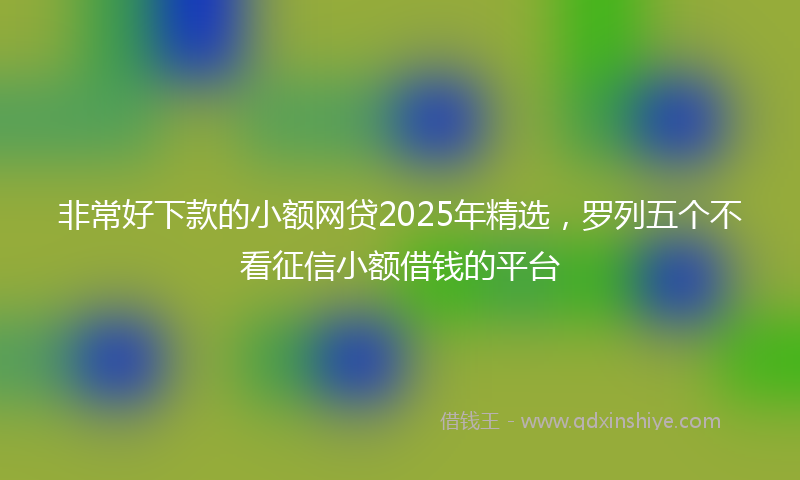 非常好下款的小额网贷2025年精选，罗列五个不看征信小额借钱的平台