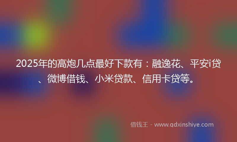 2025年的高炮几点最好下款有：融逸花、平安i贷、微博借钱、小米贷款、信用卡贷等。
