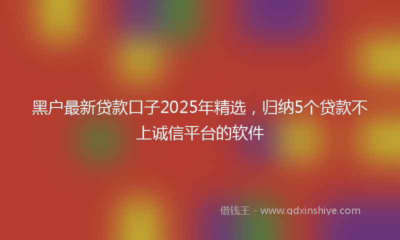 黑户最新贷款口子2025年精选，归纳5个贷款不上诚信平台的软件