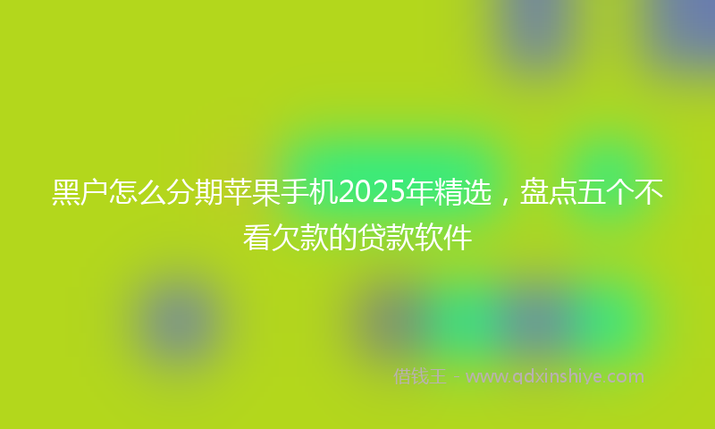 黑户怎么分期苹果手机2025年精选，盘点五个不看欠款的贷款软件