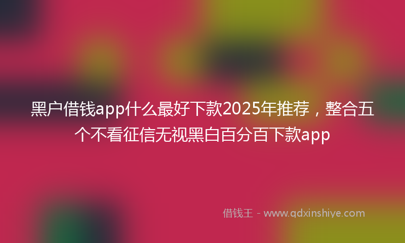 黑户借钱app什么最好下款2025年推荐，整合五个不看征信无视黑白百分百下款app