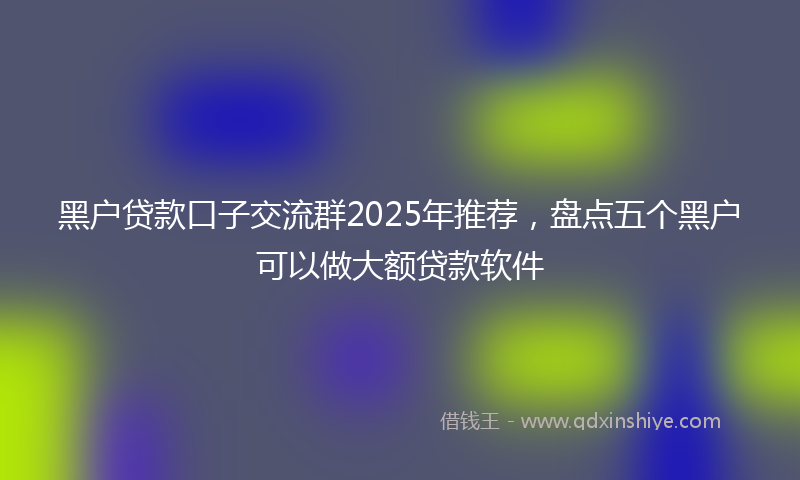 黑户贷款口子交流群2025年推荐，盘点五个黑户可以做大额贷款软件