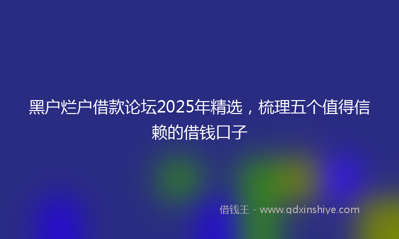 黑户烂户借款论坛2025年精选，梳理五个值得信赖的借钱口子
