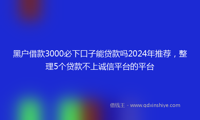 黑户借款3000必下口子能贷款吗2024年推荐，整理5个贷款不上诚信平台的平台
