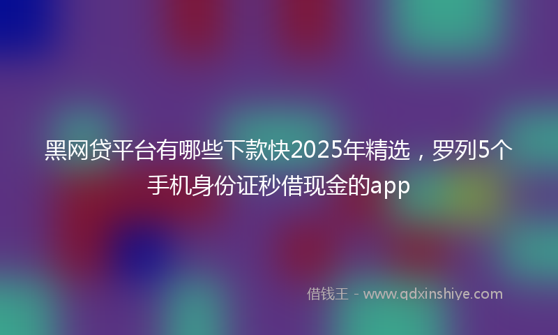 黑网贷平台有哪些下款快2025年精选，罗列5个手机身份证秒借现金的app