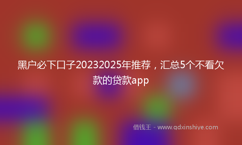 黑户必下口子20232025年推荐，汇总5个不看欠款的贷款app