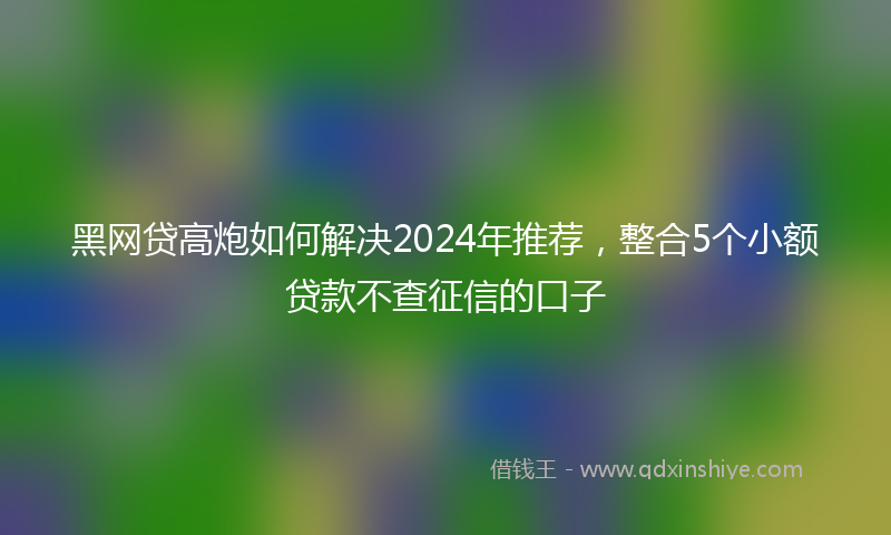 黑网贷高炮如何解决2024年推荐，整合5个小额贷款不查征信的口子