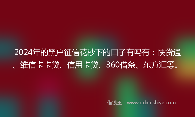 2024年的黑户征信花秒下的口子有吗有：快贷通、维信卡卡贷、信用卡贷、360借条、东方汇等。