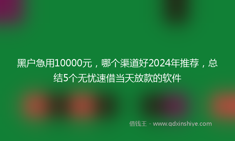 黑户急用10000元，哪个渠道好2024年推荐，总结5个无忧速借当天放款的软件