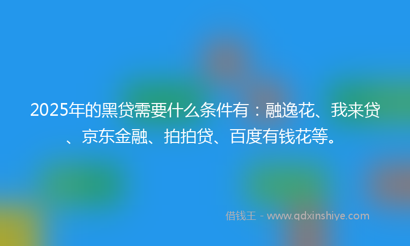 2025年的黑贷需要什么条件有：融逸花、我来贷、京东金融、拍拍贷、百度有钱花等。