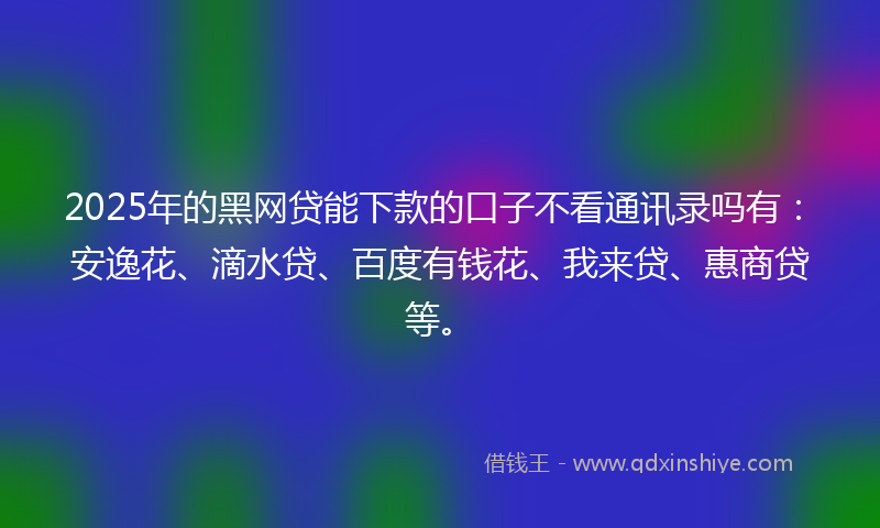 2025年的黑网贷能下款的口子不看通讯录吗有：安逸花、滴水贷、百度有钱花、我来贷、惠商贷等。