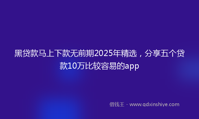 黑贷款马上下款无前期2025年精选，分享五个贷款10万比较容易的app