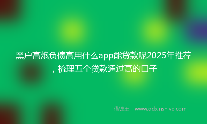 黑户高炮负债高用什么app能贷款呢2025年推荐，梳理五个贷款通过高的口子