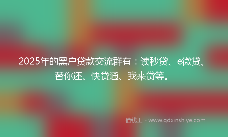 2025年的黑户贷款交流群有：读秒贷、e微贷、替你还、快贷通、我来贷等。