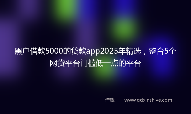 黑户借款5000的贷款app2025年精选，整合5个网贷平台门槛低一点的平台