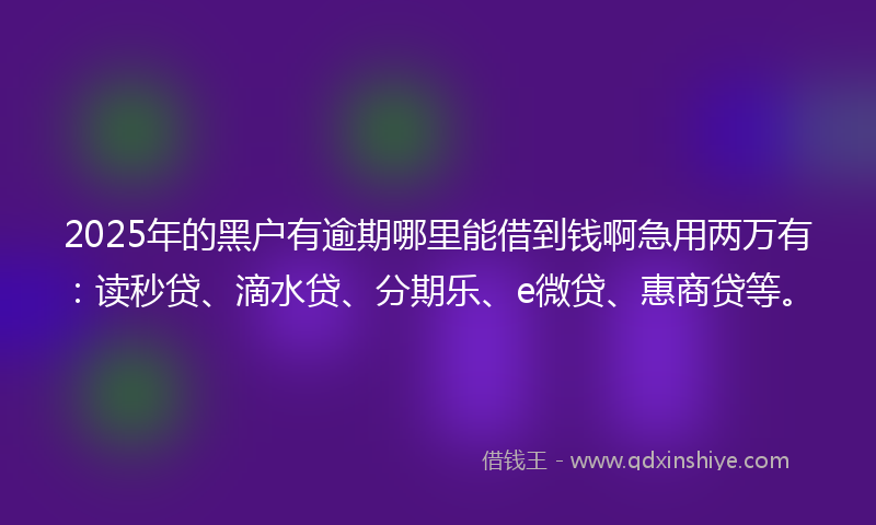 2025年的黑户有逾期哪里能借到钱啊急用两万有：读秒贷、滴水贷、分期乐、e微贷、惠商贷等。