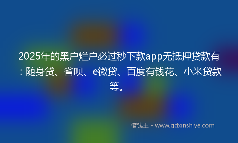 2025年的黑户烂户必过秒下款app无抵押贷款有：随身贷、省呗、e微贷、百度有钱花、小米贷款等。