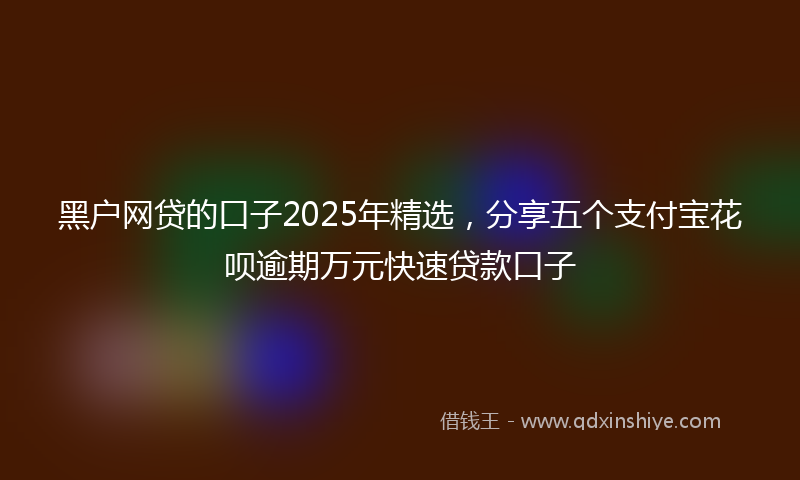 黑户网贷的口子2025年精选，分享五个支付宝花呗逾期万元快速贷款口子